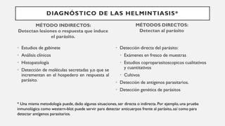 DIAGNÓSTICO DE LAS HELMINTIASIS*
MÉTODO INDIRECTOS:
Detectan lesiones o respuesta que induce
el parásito.
• Estudios de gabinete
• Análisis clínicos
• Histopatología
• Detección de moléculas secretadas y,o que se
incrementan en el hospedero en respuesta al
parásito.
MÉTODOS DIRECTOS:
Detectan al parásito
• Detección directa del parásito:
• Exámenes en fresco de muestras
• Estudios coproparasitoscopicos cualitativos
y cuantitativos
• Cultivos
• Detección de antígenos parasitarios.
• Detección genética de parásitos
* Una misma metodología puede, dado algunas situaciones, ser directa o indirecta. Por ejemplo, una prueba
inmunológica como western-blot puede servir para detectar anticuerpos frente al parásito, así como para
detectar antígenos parasitarios.
 