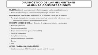 DIAGNÓSTICO DE LAS HELMINTIASIS.
ALGUNAS CONSIDERACIONES
• MUESTRAS donde podemos encontrar helmintos ya sea adultos o estadios inmaduros :
• Materia fecal, biopsias, esputo, suero, lavados bronquiales, sangre, orina, entre otras.
• PROCESO DE MUESTRAS dependiendo de su naturaleza y de lo que se sospecha:
• Por ejemplo, Esputo y lavados bronquiales se deben centrifugar antes de realizar exámenes en fresco:
• Huevos, eritrocitos, cristales de Charcot-Leyden y material necrótico.
• PRUEBAS SEROLÓGICAS para detección de antígenos parasitarios o anticuerpos:
• Pruebas de aglutinación
• Enzimoinmunoensayo (EIA)
• Ensayo de inmunoadsorción ligado a enzimas (ELISA)
• Fijación de complemento
• Hemaglutinación indirecta,
• Inmunotransferencia porWestern blot,
• Dot-blot
• otras
• OTRAS PRUEBAS INMUNOLÓGICAS
• Intradermorreacciones (IDR). Detección de respuesta celular de memoria.
 