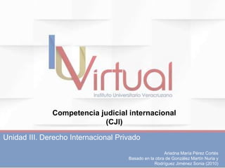 Ariadna María Pérez Cortés
Basado en la obra de González Martín Nuria y
Rodríguez Jiménez Sonia (2010)
Unidad III. Derecho Internacional Privado
Competencia judicial internacional
(CJI)
 