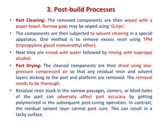 3. Post-build Processes
• Part Cleaning: The removed components are then wiped with a
paper towel. Narrow gaps may be wiped using 'Q-tips'.
• The components are then subjected to solvent cleaning in a special
apparatus. One method is to remove excess resin using TPM
(tripropylene glycol monomethyl ether).
• Next they are rinsed with water followed by rinsing with isopropyl
alcohol.
• Part Drying: The cleaned components are then dried using low-
pressure compressed air so that any residual resin and solvent
layers sticking to the part and platform are removed. The removal
needs to be thorough.
• Residual resin stuck in the narrow passages, comers, or blind holes
of the part can adversely affect part accuracy by getting
polymerized in the subsequent post-curing operation. In contrast,
the residual solvent layer cannot post cure. This can result in a
tacky surface.
 