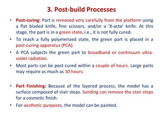 3. Post-build Processes
• Post-curing: Part is removed very carefully from the platform using
a flat bladed knife, fine scissors, and/or a 'X-acto' knife. At this
stage, the part is in a green state, i.e., it is not fully cured.
• To reach a fully polymerized state, the green part is placed in a
post-curing apparatus (PCA).
• A PCA subjects the green part to broadband or continuum ultra-
violet radiation.
• Most parts can be post-cured within a couple of hours. Large parts
may require as much as 10 hours.
• Part Finishing: Because of the layered process, the model has a
surface composed of stair steps. Sanding can remove the stair steps
for a cosmetic finish.
• For aesthetic purposes, the model can be painted.
 