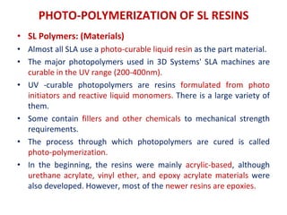 PHOTO-POLYMERIZATION OF SL RESINS
• SL Polymers: (Materials)
• Almost all SLA use a photo-curable liquid resin as the part material.
• The major photopolymers used in 3D Systems' SLA machines are
curable in the UV range (200-400nm).
• UV -curable photopolymers are resins formulated from photo
initiators and reactive liquid monomers. There is a large variety of
them.
• Some contain fillers and other chemicals to mechanical strength
requirements.
• The process through which photopolymers are cured is called
photo-polymerization.
• In the beginning, the resins were mainly acrylic-based, although
urethane acrylate, vinyl ether, and epoxy acrylate materials were
also developed. However, most of the newer resins are epoxies.
 