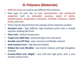 SL Polymers (Materials)
• Different resins are used to suit different SLA machines.
• Each type of resin has its own characteristics and mechanical
properties such as achievable accuracy, speed of photo-
polymerization, temperature resistance, humidity resistance, optical
clarity, and color.
• These may be obtained from the catalogs of the respective vendors.
• Standard resin - high stiffness, high-resolution prints with a smooth
injection molding-like finish
• Clear resin - optical transparency
• Tough resin (ABS-like) - withstand high stress and strain
• Durable resin (PP-like) - wear-resistant and flexible material
• Heat-resistant resin - high thermal stability
• Rubber-like resin (flexible) - low tensile modulus and high elongation
at break
• Ceramic-filled resin (Rigid) - very stiff and rigid parts, with a very
smooth surface finish.
 