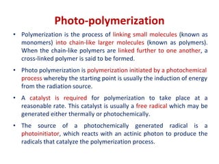 Photo-polymerization
• Polymerization is the process of linking small molecules (known as
monomers) into chain-like larger molecules (known as polymers).
When the chain-like polymers are linked further to one another, a
cross-linked polymer is said to be formed.
• Photo polymerization is polymerization initiated by a photochemical
process whereby the starting point is usually the induction of energy
from the radiation source.
• A catalyst is required for polymerization to take place at a
reasonable rate. This catalyst is usually a free radical which may be
generated either thermally or photochemically.
• The source of a photochemically generated radical is a
photoinitiator, which reacts with an actinic photon to produce the
radicals that catalyze the polymerization process.
 