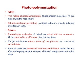 Photo-polymerization
• Types:
• Free-radical photopolymerization: Photoinitiator molecules, Pi, are
mixed with the monomers.
• Cationic photopolymerization : cationic initiators, usually iodinium
or sulfonium salts.
• Process:
• Photoinitiator molecules, Pi, which are mixed with the monomers,
M, are exposed to a UV source of actinic photons.
• The photoinitiators absorb some of the photons and are in an
excited state.
• Some of these are converted into reactive initiator molecules, P•,
after undergoing several complex chemical energy transformation
steps.
 