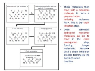 • These molecules then
react with a monomer
molecule to form a
polymerization
initiating molecule,
PM•. This is the chain
initiation step.
• Once activated,
additional monomer
molecules go on to
react in the chain
propagation step,
forming longer
molecules, PMMM•
until a chain inhibition
process terminates the
polymerization
reaction.
 