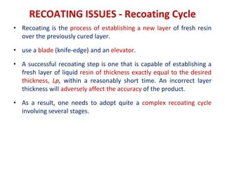RECOATING ISSUES - Recoating Cycle
• Recoating is the process of establishing a new layer of fresh resin
over the previously cured layer.
• use a blade (knife-edge) and an elevator.
• A successful recoating step is one that is capable of establishing a
fresh layer of liquid resin of thickness exactly equal to the desired
thickness, Lp, within a reasonably short time. An incorrect layer
thickness will adversely affect the accuracy of the product.
• As a result, one needs to adopt quite a complex recoating cycle
involving several stages.
 