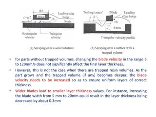 • for parts without trapped volumes, changing the blade velocity in the range 5
to 120mm/s does not significantly affect the final layer thickness.
• However, this is not the case when there are trapped resin volumes. As the
part grows and the trapped volume (if any) becomes deeper, the blade
velocity needs to be increased so as to ensure uniform layers of correct
thickness.
• Wider blades lead to smaller layer thickness values. For instance, increasing
the blade width from 5 mm to 20mm could result in the layer thickness being
decreased by about 0.3mm
 