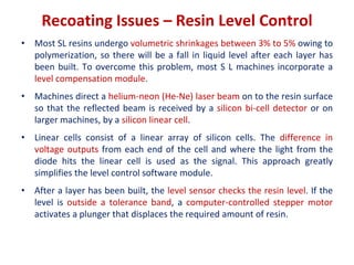 Recoating Issues – Resin Level Control
• Most SL resins undergo volumetric shrinkages between 3% to 5% owing to
polymerization, so there will be a fall in liquid level after each layer has
been built. To overcome this problem, most S L machines incorporate a
level compensation module.
• Machines direct a helium-neon (He-Ne) laser beam on to the resin surface
so that the reflected beam is received by a silicon bi-cell detector or on
larger machines, by a silicon linear cell.
• Linear cells consist of a linear array of silicon cells. The difference in
voltage outputs from each end of the cell and where the light from the
diode hits the linear cell is used as the signal. This approach greatly
simplifies the level control software module.
• After a layer has been built, the level sensor checks the resin level. If the
level is outside a tolerance band, a computer-controlled stepper motor
activates a plunger that displaces the required amount of resin.
 