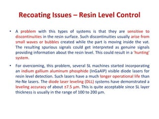 • A problem with this types of systems is that they are sensitive to
discontinuities in the resin surface. Such discontinuities usually arise from
small waves or bubbles created while the part is moving inside the vat.
The resulting spurious signals could get interpreted as genuine signals
providing information about the resin level. This could result in a 'hunting'
system.
• For overcoming, this problem, several SL machines started incorporating
an indium gallium aluminum phosphide (InGaAlP) visible diode lasers for
resin level detection. Such lasers have a much longer operational life than
He-Ne lasers. The diode laser leveling (DLL) systems have demonstrated a
leveling accuracy of about ±7.5 μm. This is quite acceptable since SL layer
thickness is usually in the range of 100 to 200 μm.
Recoating Issues – Resin Level Control
 