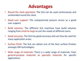 Advantages
• Round the clock operation: The SLA can be used continuously and
unattended round the clock.
• Good user support: The computerized process serves as a good
user support.
• Build volumes: The different SLA machines have build volumes
ranging from small to large to suit the needs of different users.
• Good accuracy: The SLA has good accuracy and can thus be used for
many application areas.
• Surface finish: The SLA can obtain one of the best surface finishes
amongst AM technologies.
• Wide range of materials: There is a wide range of materials, from
general-purpose materials to specialty materials for specific
applications.
 