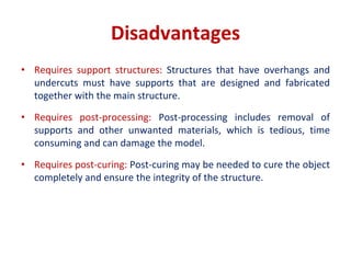 Disadvantages
• Requires support structures: Structures that have overhangs and
undercuts must have supports that are designed and fabricated
together with the main structure.
• Requires post-processing: Post-processing includes removal of
supports and other unwanted materials, which is tedious, time
consuming and can damage the model.
• Requires post-curing: Post-curing may be needed to cure the object
completely and ensure the integrity of the structure.
 