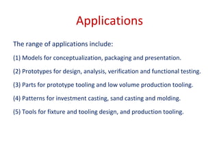 Applications
The range of applications include:
(1) Models for conceptualization, packaging and presentation.
(2) Prototypes for design, analysis, verification and functional testing.
(3) Parts for prototype tooling and low volume production tooling.
(4) Patterns for investment casting, sand casting and molding.
(5) Tools for fixture and tooling design, and production tooling.
 