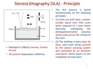 StereoLithography (SLA) - Principle
• The SLA process is based
fundamentally on the following
principles:
• (1) Parts are built from a photo-
curable liquid resin that cures
when exposed to a laser beam
(basically, undergoing the
photopolymerization process)
which scans across the surface of
the resin.
• (2) The building is done layer by
layer, each layer being scanned
by the optical scanning system
and controlled by an elevation
mechanism which lowers at the
completion of each layer.
3
• Patented in 1986 by inventor, Charles
W. Hull
• 3D systems corporation, California
 