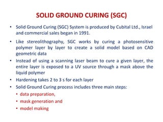 SOLID GROUND CURING (SGC)
• Solid Ground Curing (SGC) System is produced by Cubital Ltd., Israel
and commercial sales began in 1991.
• Like stereolithography, SGC works by curing a photosensitive
polymer layer by layer to create a solid model based on CAD
geometric data
• Instead of using a scanning laser beam to cure a given layer, the
entire layer is exposed to a UV source through a mask above the
liquid polymer
• Hardening takes 2 to 3 s for each layer
• Solid Ground Curing process includes three main steps:
• data preparation,
• mask generation and
• model making
 