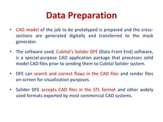 Data Preparation
• CAD model of the job to be prototyped is prepared and the cross-
sections are generated digitally and transferred to the mask
generator.
• The software used, Cubital’s Solider DFE (Data Front End) software,
is a special-purpose CAD application package that processes solid
model CAD files prior to sending them to Cubital Solider system.
• DFE can search and correct flaws in the CAD files and render files
on-screen for visualization purposes.
• Solider DFE accepts CAD files in the STL format and other widely
used formats exported by most commercial CAD systems.
 
