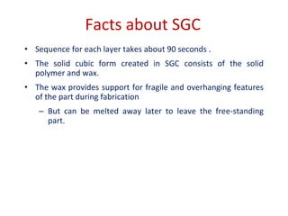 Facts about SGC
• Sequence for each layer takes about 90 seconds .
• The solid cubic form created in SGC consists of the solid
polymer and wax.
• The wax provides support for fragile and overhanging features
of the part during fabrication
– But can be melted away later to leave the free-standing
part.
 