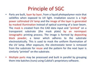 Principle of SGC
• Parts are built, layer by layer, from a liquid photopolymer resin that
solidifies when exposed to UV light. irradiation source is a high
power collimated UV lamp and the image of the layer is generated
by masked illumination instead of optical scanning of a laser beam.
The mask is created from the CAD data input and “printed” on a
transparent substrate (the mask plate) by an nonimpact
ionographic printing process. The image is formed by depositing
black powder, a toner which adheres to the substrate
electrostatically. This is used to mask the uniform illumination of
the UV lamp. After exposure, the electrostatic toner is removed
from the substrate for reuse and the pattern for the next layer is
similarly “printed” on the substrate.
• Multiple parts may be processed and built in parallel by grouping
them into batches (runs) using Cubital’s proprietary software.
 