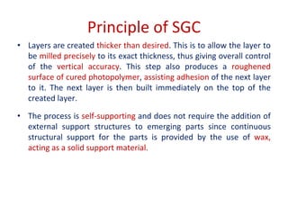 Principle of SGC
• Layers are created thicker than desired. This is to allow the layer to
be milled precisely to its exact thickness, thus giving overall control
of the vertical accuracy. This step also produces a roughened
surface of cured photopolymer, assisting adhesion of the next layer
to it. The next layer is then built immediately on the top of the
created layer.
• The process is self-supporting and does not require the addition of
external support structures to emerging parts since continuous
structural support for the parts is provided by the use of wax,
acting as a solid support material.
 