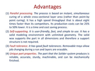 Advantages
(1) Parallel processing. The process is based on instant, simultaneous
curing of a whole cross-sectional layer area (rather than point-by
point curing). It has a high speed throughput that is about eight
times faster than its competitors. Its production costs can be 25%
to 50% lower. It is a time and cost saving process.
(2) Self-supporting. It is user-friendly, fast, and simple to use. It has a
solid modeling environment with unlimited geometry. The solid
wax supports the part in all dimensions and therefore a support
structure is not required.
(3) Fault tolerance. It has good fault tolerances. Removable trays allow
job changing during a run and layers are erasable.
(4) Unique part properties. The part that the Solider system produces is
reliable, accurate, sturdy, machinable, and can be mechanically
finished.
 