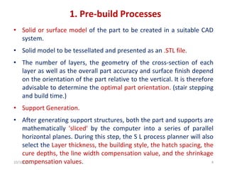 1. Pre-build Processes
• Solid or surface model of the part to be created in a suitable CAD
system.
• Solid model to be tessellated and presented as an .STL file.
• The number of layers, the geometry of the cross-section of each
layer as well as the overall part accuracy and surface finish depend
on the orientation of the part relative to the vertical. It is therefore
advisable to determine the optimal part orientation. (stair stepping
and build time.)
• Support Generation.
• After generating support structures, both the part and supports are
mathematically 'sliced' by the computer into a series of parallel
horizontal planes. During this step, the S L process planner will also
select the Layer thickness, the building style, the hatch spacing, the
cure depths, the line width compensation value, and the shrinkage
compensation values.
10/10/2022 4
 