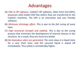 Advantages
(5) CAD to RP software. Cubital’s RP software, Data Front End (DFE),
processes solid model CAD files before they are transferred to the
Cubital’s machines. The DFE is an interactive and user friendly
software.
(6) Minimum shrinkage effect. This is due to the full curing of every
layer.
(7) High structural strength and stability. This is due to the curing
process that minimizes the development of internal stresses in the
structure. As a result, they are much less brittle.
(8) No hazardous odors are generated. The resin stays in a liquid state
for a very short time, and the uncured liquid is wiped off
immediately. Thus safety is considerably higher.
 