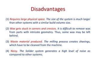 Disadvantages
(1) Requires large physical space. The size of the system is much larger
than other systems with a similar build volume size.
(2) Wax gets stuck in corners and crevices. It is difficult to remove wax
from parts with intricate geometry. Thus, some wax may be left
behind.
(3) Waste material produced. The milling process creates shavings,
which have to be cleaned from the machine.
(4) Noisy. The Solider system generates a high level of noise as
compared to other systems.
 