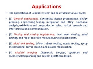 Applications
• The applications of Cubital’s system can be divided into four areas:
• (1) General applications. Conceptual design presentation, design
proofing, engineering testing, integration and fitting, functional
analysis, exhibitions and pre-production sales, market research, and
inter-professional communication.
• (2) Tooling and casting applications. Investment casting, sand
casting, and rapid, tool-free manufacturing of plastic parts.
• (3) Mold and tooling. Silicon rubber tooling, epoxy tooling, spray
metal tooling, acrylic tooling, and plaster mold casting.
• (4) Medical imaging. Diagnostic, surgical, operation and
reconstruction planning and custom prosthesis design.
 