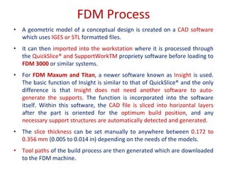 FDM Process
• A geometric model of a conceptual design is created on a CAD software
which uses IGES or STL formatted files.
• It can then imported into the workstation where it is processed through
the QuickSlice® and SupportWorkTM propriety software before loading to
FDM 3000 or similar systems.
• For FDM Maxum and Titan, a newer software known as Insight is used.
The basic function of Insight is similar to that of QuickSlice® and the only
difference is that Insight does not need another software to auto-
generate the supports. The function is incorporated into the software
itself. Within this software, the CAD file is sliced into horizontal layers
after the part is oriented for the optimum build position, and any
necessary support structures are automatically detected and generated.
• The slice thickness can be set manually to anywhere between 0.172 to
0.356 mm (0.005 to 0.014 in) depending on the needs of the models.
• Tool paths of the build process are then generated which are downloaded
to the FDM machine.
 