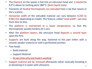 48
• The filament on the spools is fed into an extrusion head and is heated to
0.50 C above its melting point 2800 C. (Semi liquid state)
• Filaments of heated thermoplastic are extruded from a tip that moves in
the x-y plane .
• Horizontal width of the extruded material can vary between 0.250 to
0.965 mm depending on model. This feature, called “road width”, can vary
from slice to slice.
• The platform is maintained at a lower temperature, so that the
thermoplastic quickly hardens (0.1 sec).
• After the platform lowers, the extrusion head deposits a second layer
upon the first.
• Supports are built along the way, fastened to the part either with a
second, weaker material or with a perforated junction.
• Two heads
– Build material
– Support Material
– At any time only one head is working
• Support material will be removed afterwards either manually breaking it
or dissolving it in water with ultrasonic.
 