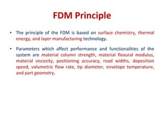 FDM Principle
• The principle of the FDM is based on surface chemistry, thermal
energy, and layer manufacturing technology.
• Parameters which affect performance and functionalities of the
system are material column strength, material flexural modulus,
material viscosity, positioning accuracy, road widths, deposition
speed, volumetric flow rate, tip diameter, envelope temperature,
and part geometry.
 