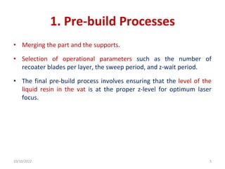 1. Pre-build Processes
• Merging the part and the supports.
• Selection of operational parameters such as the number of
recoater blades per layer, the sweep period, and z-wait period.
• The final pre-build process involves ensuring that the level of the
liquid resin in the vat is at the proper z-level for optimum laser
focus.
10/10/2022 5
 