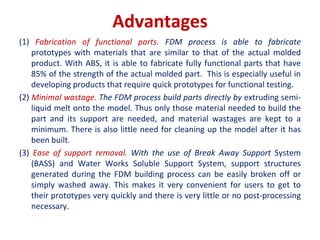 Advantages
(1) Fabrication of functional parts. FDM process is able to fabricate
prototypes with materials that are similar to that of the actual molded
product. With ABS, it is able to fabricate fully functional parts that have
85% of the strength of the actual molded part. This is especially useful in
developing products that require quick prototypes for functional testing.
(2) Minimal wastage. The FDM process build parts directly by extruding semi-
liquid melt onto the model. Thus only those material needed to build the
part and its support are needed, and material wastages are kept to a
minimum. There is also little need for cleaning up the model after it has
been built.
(3) Ease of support removal. With the use of Break Away Support System
(BASS) and Water Works Soluble Support System, support structures
generated during the FDM building process can be easily broken off or
simply washed away. This makes it very convenient for users to get to
their prototypes very quickly and there is very little or no post-processing
necessary.
 