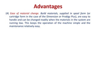 Advantages
(4) Ease of material change. Build materials, supplied in spool form (or
cartridge form in the case of the Dimension or Prodigy Plus), are easy to
handle and can be changed readily when the materials in the system are
running low. This keeps the operation of the machine simple and the
maintenance relatively easy.
 