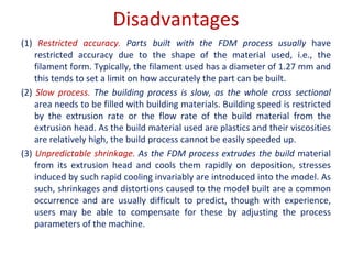 Disadvantages
(1) Restricted accuracy. Parts built with the FDM process usually have
restricted accuracy due to the shape of the material used, i.e., the
filament form. Typically, the filament used has a diameter of 1.27 mm and
this tends to set a limit on how accurately the part can be built.
(2) Slow process. The building process is slow, as the whole cross sectional
area needs to be filled with building materials. Building speed is restricted
by the extrusion rate or the flow rate of the build material from the
extrusion head. As the build material used are plastics and their viscosities
are relatively high, the build process cannot be easily speeded up.
(3) Unpredictable shrinkage. As the FDM process extrudes the build material
from its extrusion head and cools them rapidly on deposition, stresses
induced by such rapid cooling invariably are introduced into the model. As
such, shrinkages and distortions caused to the model built are a common
occurrence and are usually difficult to predict, though with experience,
users may be able to compensate for these by adjusting the process
parameters of the machine.
 