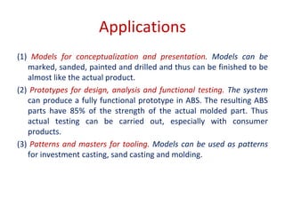 Applications
(1) Models for conceptualization and presentation. Models can be
marked, sanded, painted and drilled and thus can be finished to be
almost like the actual product.
(2) Prototypes for design, analysis and functional testing. The system
can produce a fully functional prototype in ABS. The resulting ABS
parts have 85% of the strength of the actual molded part. Thus
actual testing can be carried out, especially with consumer
products.
(3) Patterns and masters for tooling. Models can be used as patterns
for investment casting, sand casting and molding.
 