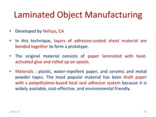 10-Oct-22 54
Laminated Object Manufacturing
• Developed by Helisys, CA
• In this technique, layers of adhesive-coated sheet material are
bonded together to form a prototype.
• The original material consists of paper laminated with heat-
activated glue and rolled up on spools.
• Materials : plastic, water-repellent paper, and ceramic and metal
powder tapes. The most popular material has been Kraft paper
with a polyethylene-based heat seal adhesive system because it is
widely available, cost-effective, and environmental friendly.
 