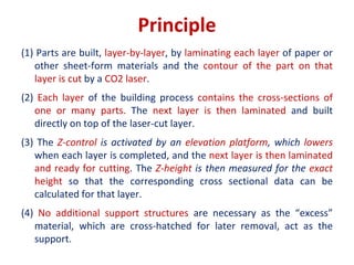 Principle
(1) Parts are built, layer-by-layer, by laminating each layer of paper or
other sheet-form materials and the contour of the part on that
layer is cut by a CO2 laser.
(2) Each layer of the building process contains the cross-sections of
one or many parts. The next layer is then laminated and built
directly on top of the laser-cut layer.
(3) The Z-control is activated by an elevation platform, which lowers
when each layer is completed, and the next layer is then laminated
and ready for cutting. The Z-height is then measured for the exact
height so that the corresponding cross sectional data can be
calculated for that layer.
(4) No additional support structures are necessary as the “excess”
material, which are cross-hatched for later removal, act as the
support.
 