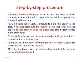 10-Oct-22 57
Step-by-step procedure
• A feeder/collector mechanism advances the sheet over the build
platform, where a base has been constructed from paper and
double-sided foam tape.
• Next, a heated roller applies pressure to bond the paper to the
base. A focused laser cuts the outline of the first layer into the
paper and then cross-hatches the excess area (the negative space
in the prototype).
• Cross-hatching breaks up the extra material, making it easier to
remove during post-processing.
• During the build, the excess material provides excellent support for
overhangs and thin-walled sections.
• After the first layer is cut, the platform lowers out of the way and
fresh material is advanced.
 