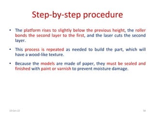 10-Oct-22 58
Step-by-step procedure
• The platform rises to slightly below the previous height, the roller
bonds the second layer to the first, and the laser cuts the second
layer.
• This process is repeated as needed to build the part, which will
have a wood-like texture.
• Because the models are made of paper, they must be sealed and
finished with paint or varnish to prevent moisture damage.
 