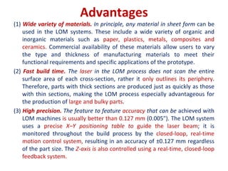 Advantages
(1) Wide variety of materials. In principle, any material in sheet form can be
used in the LOM systems. These include a wide variety of organic and
inorganic materials such as paper, plastics, metals, composites and
ceramics. Commercial availability of these materials allow users to vary
the type and thickness of manufacturing materials to meet their
functional requirements and specific applications of the prototype.
(2) Fast build time. The laser in the LOM process does not scan the entire
surface area of each cross-section, rather it only outlines its periphery.
Therefore, parts with thick sections are produced just as quickly as those
with thin sections, making the LOM process especially advantageous for
the production of large and bulky parts.
(3) High precision. The feature to feature accuracy that can be achieved with
LOM machines is usually better than 0.127 mm (0.005"). The LOM system
uses a precise X–Y positioning table to guide the laser beam; it is
monitored throughout the build process by the closed-loop, real-time
motion control system, resulting in an accuracy of ±0.127 mm regardless
of the part size. The Z-axis is also controlled using a real-time, closed-loop
feedback system.
 