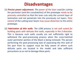 Disadvantages
(1) Precise power adjustment. The power of the laser used for cutting
the perimeter (and the crosshatches) of the prototype needs to be
precisely controlled so that the laser cuts only the current layer of
lamination and not penetrate into the previously cut layers. Poor
control of the cutting laser beam may cause distortion to the entire
prototype.
(2) Fabrication of thin walls. The LOM process is not well suited for
building parts with delicate thin walls, especially in the Z-direction.
This is because such walls usually are not sufficiently rigid to
withstand the post-processing process when the cross-hatched
outer perimeter portion of the block is being removed. The person
performing the post-processing task of separating the thin wall of
the part from its support must be fully aware of where such
delicate parts are located in the model and take sufficient
precautions so as not to damage these parts.
 