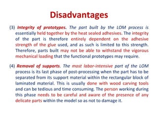 Disadvantages
(3) Integrity of prototypes. The part built by the LOM process is
essentially held together by the heat sealed adhesives. The integrity
of the part is therefore entirely dependent on the adhesive
strength of the glue used, and as such is limited to this strength.
Therefore, parts built may not be able to withstand the vigorous
mechanical loading that the functional prototypes may require.
(4) Removal of supports. The most labor-intensive part of the LOM
process is its last phase of post-processing when the part has to be
separated from its support material within the rectangular block of
laminated material. This is usually done with wood carving tools
and can be tedious and time consuming. The person working during
this phase needs to be careful and aware of the presence of any
delicate parts within the model so as not to damage it.
 