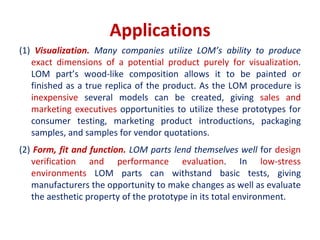 Applications
(1) Visualization. Many companies utilize LOM’s ability to produce
exact dimensions of a potential product purely for visualization.
LOM part’s wood-like composition allows it to be painted or
finished as a true replica of the product. As the LOM procedure is
inexpensive several models can be created, giving sales and
marketing executives opportunities to utilize these prototypes for
consumer testing, marketing product introductions, packaging
samples, and samples for vendor quotations.
(2) Form, fit and function. LOM parts lend themselves well for design
verification and performance evaluation. In low-stress
environments LOM parts can withstand basic tests, giving
manufacturers the opportunity to make changes as well as evaluate
the aesthetic property of the prototype in its total environment.
 