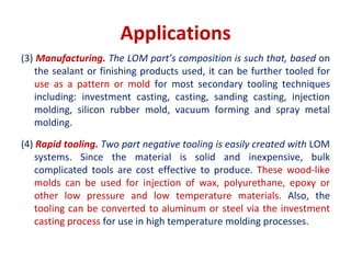 Applications
(3) Manufacturing. The LOM part’s composition is such that, based on
the sealant or finishing products used, it can be further tooled for
use as a pattern or mold for most secondary tooling techniques
including: investment casting, casting, sanding casting, injection
molding, silicon rubber mold, vacuum forming and spray metal
molding.
(4) Rapid tooling. Two part negative tooling is easily created with LOM
systems. Since the material is solid and inexpensive, bulk
complicated tools are cost effective to produce. These wood-like
molds can be used for injection of wax, polyurethane, epoxy or
other low pressure and low temperature materials. Also, the
tooling can be converted to aluminum or steel via the investment
casting process for use in high temperature molding processes.
 