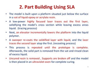 2. Part Building Using SLA
• The model is built upon a platform situated just below the surface
in a vat of liquid epoxy or acrylate resin.
• A low-power highly focused laser traces out the first layer,
solidifying the model’s cross section while leaving excess areas
liquid. (tracing process)
• Next, an elevator incrementally lowers the platform into the liquid
polymer.
• A sweeper re-coats the solidified layer with liquid, and the laser
traces the second layer atop the first. (recoating process)
• This process is repeated until the prototype is complete.
Afterwards, the solid part is removed from the vat and rinsed clean
of excess liquid.
• Uncured resin is removed , Supports are broken off and the model
is then placed in an ultraviolet oven for complete curing.
8
 