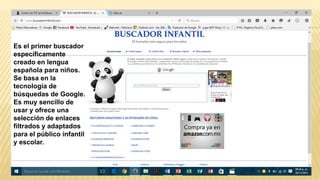 Es el primer buscador
específicamente
creado en lengua
española para niños.
Se basa en la
tecnología de
búsquedas de Google.
Es muy sencillo de
usar y ofrece una
selección de enlaces
filtrados y adaptados
para el público infantil
y escolar.
 