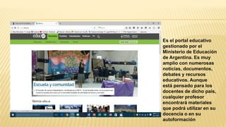 Es el portal educativo
gestionado por el
Ministerio de Educación
de Argentina. Es muy
amplio con numerosas
noticias, documentos,
debates y recursos
educativos. Aunque
está pensado para los
docentes de dicho país,
cualquier profesor
encontrará materiales
que podrá utilizar en su
docencia o en su
autoformación
 