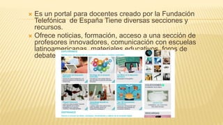  Es un portal para docentes creado por la Fundación
Telefónica de España Tiene diversas secciones y
recursos.
 Ofrece noticias, formación, acceso a una sección de
profesores innovadores, comunicación con escuelas
latinoamericanas, materiales educativos, foros de
debate, etc.
 