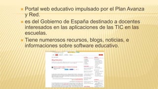  Portal web educativo impulsado por el Plan Avanza
y Red.
 es del Gobierno de España destinado a docentes
interesados en las aplicaciones de las TIC en las
escuelas.
 Tiene numerosos recursos, blogs, noticias, e
informaciones sobre software educativo.
 